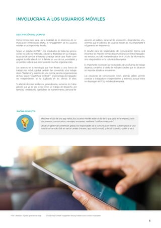 6
Como hemos visto, para casi la totalidad de los directores de co-
municación entrevistados (90%), el “engagement” de los usuarios
móviles es un importante desafío.
Según un estudio de PWC1
, los empleados de todas las genera-
ciones (no solo los millenials), valoran la flexibilidad en sus trabajos,
la opción de cambiar el horario, o trabajar desde casa. Poder com-
paginar la vida laboral con la familiar es una de sus prioridades y
un cambio cultural que están viviendo muchas organizaciones.
Los avances en la tecnología que han llevado a una fuerza de
trabajo más móvil y global también han convertido a los trabaja-
dores “freelance” y externos en una norma para las organizaciones
de hoy. Según “Great Place to Work”2
el porcentaje de trabajado-
res independientes se ha duplicado en los últimos 10 años.
Si además de estas tendencias generalizadas, sumamos los traba-
jadores que ya de por sí no tienen un trabajo de despacho, por
ejemplo, vendedores, operadores de mantenimiento, personal de
atención al público, personal de producción, dependientes, etc.,
veremos que el colectivo de usuarios móviles es muy importante e
irá ganando en importancia.
El desafío para los responsables de Comunicación Interna será
encontrar las mejores formas de comunicarse con estos trabajado-
res remotos, no solo manteniéndolos en el circuito de información,
sino integrándolos en la cultura de la empresa.
Es importante reconocer las necesidades de una fuerza de trabajo
dispersa y atraerlos a través de múltiples canales que los alcancen
sin importar dónde se encuentren.
Las soluciones de comunicación móvil, además deben permitir
conectar a trabajadores independientes y externos aunque éstos
no dispongan de PCs y móviles de empresa.
1 PwC’s NextGen: A global generational study 2 Great Place to Work. Engagement Among Freelance and Contract Employeees
Mediante el uso de una app nativa, los usuarios móviles están al día de lo que pasa en la empresa, noti-
cias, eventos, comunicados, mensajes, encuestas, mediante “notificaciones push”.
Desde un gestor de contenidos global, los responsables de la comunicación interna pueden publicar una
noticia con un solo click en varios canales (intranet, app móvil, e-mail), y decidir cuándo y quién la verá.
 
