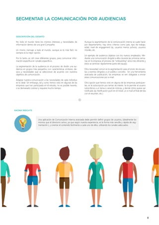 8
Una aplicación de Comunicación Interna avanzada debe permitir definir grupos de usuarios, (idealmente los
mismos que el directorio activo, ya que según nuestra experiencia, es la forma más sencilla y rápida de seg-
mentación ), y orientar el contenido fácilmente a cada uno de ellos, utilizando los canales adecuados.
No todo el mundo tiene los mismos intereses y necesidades de
información dentro de una gran Compañía.
Un mismo mensaje a todo el mundo, aunque es lo más fácil, no
siempre es la mejor opción.
Por lo tanto, es útil crear diferentes grupos, para comunicar infor-
mación específica en canales específicos.
La segmentación de la audiencia es el proceso de dividir una au-
diencia en grupos más pequeños, con características similares, de-
seos y necesidades que se seleccionan de acuerdo con nuestros
objetivos de comunicación.
Adaptar nuestra comunicación a las necesidades de cada individuo
es lo ideal. Sin embargo, tal y como hemos visto en algunas de las
empresas que han participado en el estudio, no es posible hacerlo,
o es demasiado costoso y requiere mucho tiempo.
Aunque la segmentación de la comunicación interna se suele hacer
por departamento, hay otros criterios como país, tipo de trabajo,
edad, nivel de engagement (ej. usuarios menos activos), usuarios
móviles, etc.
Un ejemplo de audiencia objetivo son los nuevos empleados. Me-
diante una comunicación dirigida a ellos durante las primeras sema-
nas en la empresa, el proceso de “onboarding” sería más eficiente y
éstos se sentirían rápidamente parte del equipo.
Otra necesidad común es la segmentación para el envío de encues-
tas y eventos dirigidos a un público concreto. Sin una herramienta
avanzada de publicación, las empresas se ven obligadas a enviar
estas comunicaciones por e-mail.
Otra opción que hemos visto en alguna de las empresas participan-
tes, es la subscripción por temas de interés. Se le permite al usuario
subscribirse a un tema o canal de noticias, y decide cómo quiere ser
notificado (ej. Notificación push en el móvil, un e-mail al final del día
con el resumen, etc.)
 