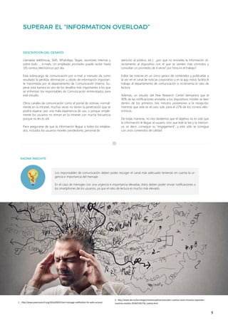 9
Los responsables de comunicación deben poder escoger el canal más adecuado teniendo en cuenta la ur-
gencia e importancia del mensaje.
En el caso de mensajes con una urgencia e importancia elevadas, éstos deben poder enviar notificaciones a
los smartphones de los usuarios, ya que el ratio de lectura es mucho más elevado.
Llamadas telefónicas, SMS, WhatsApp, Skype, reuniones internas y
sobre todo … e-mails. Un empleado promedio puede recibir hasta
120 correos electrónicos por día.
Esta sobrecarga de comunicación por e-mail a menudo da como
resultado la pérdida, eliminación u olvido de información importan-
te transmitida por el departamento de Comunicación Interna. Su-
perar esta barrera es uno de los desafíos más importantes a los que
se enfrentan los responsables de Comunicación entrevistados para
este estudio.
Otros canales de comunicación como el portal de noticias, normal-
mente en la intranet, muchas veces no tienen la penetración que se
podría esperar, por una mala experiencia de uso, o porque simple-
mente los usuarios no entran en la intranet con mucha frecuencia
porque no les es útil.
Para asegurarse de que la información llegue a todos los emplea-
dos, incluidos los usuarios móviles (vendedores, personal de
atención al público, etc.) ¿por qué no enviarles la información di-
rectamente al dispositivo con el que se sienten más cómodos y
consultan un promedio de 4 veces2
por hora en el trabajo?
Editar las noticias en un único gestor de contenidos y publicarlas a
la vez en el canal de noticias corporativo y en la app móvil, facilita el
trabajo al departamento de comunicación e incrementa el ratio de
lectura.
Además, un estudio del Pew Research Center1
demuestra que el
90% de las notificaciones enviadas a los dispositivos móviles se leen
dentro de los primeros tres minutos posteriores a la recepción,
mientras que este es el caso solo para el 22% de los correos elec-
trónicos.
De todas maneras, no nos olvidemos que el objetivo no es solo que
la información le llegue al usuario, sino que éste la lea y la interiori-
ce, es decir, conseguir su “engagement”, y esto sólo se consigue
con unos contenidos de calidad.
1 .- http://www.pewresearch.org/2016/09/07/text-message-notification-for-web-surveys/
2.- http://www.abc.es/tecnologia/moviles/aplicaciones/abci-cuantas-veces-miramos-espanoles-
nuestros-moviles-201607181756_noticia.html
 