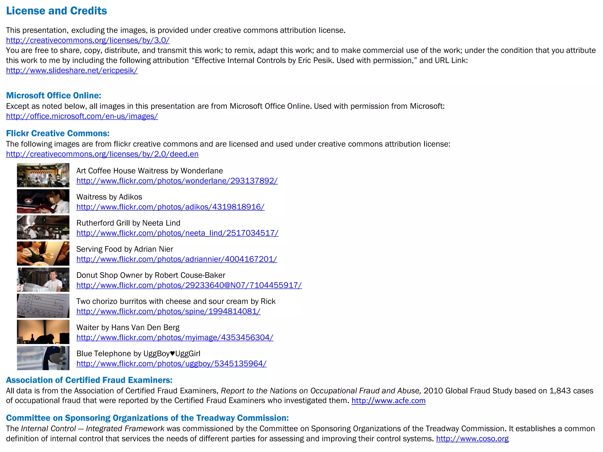 License and Credits
This presentation, excluding the images, is provided under creative commons attribution license.
http://creativecommons.org/licenses/by/3.0/
You are free to share, copy, distribute, and transmit this work; to remix, adapt this work; and to make commercial use of the work; under the condition that you attribute
this work to me by including the following attribution “Effective Internal Controls by Eric Pesik. Used with permission,” and URL Link:
http://www.slideshare.net/ericpesik/


Microsoft Office Online:
Except as noted below, all images in this presentation are from Microsoft Office Online. Used with permission from Microsoft:
http://office.microsoft.com/en-us/images/

Flickr Creative Commons:
The following images are from flickr creative commons and are licensed and used under creative commons attribution license:
http://creativecommons.org/licenses/by/2.0/deed.en

                    Art Coffee House Waitress by Wonderlane
                    http://www.flickr.com/photos/wonderlane/293137892/
                    Waitress by Adikos
                    http://www.flickr.com/photos/adikos/4319818916/
                    Rutherford Grill by Neeta Lind
                    http://www.flickr.com/photos/neeta_lind/2517034517/
                    Serving Food by Adrian Nier
                    http://www.flickr.com/photos/adriannier/4004167201/
                    Donut Shop Owner by Robert Couse-Baker
                    http://www.flickr.com/photos/29233640@N07/7104455917/
                    Two chorizo burritos with cheese and sour cream by Rick
                    http://www.flickr.com/photos/spine/1994814081/
                    Waiter by Hans Van Den Berg
                    http://www.flickr.com/photos/myimage/4353456304/
                    Blue Telephone by UggBoy♥UggGirl
                    http://www.flickr.com/photos/uggboy/5345135964/

Association of Certified Fraud Examiners:
All data is from the Association of Certified Fraud Examiners, Report to the Nations on Occupational Fraud and Abuse, 2010 Global Fraud Study based on 1,843 cases
of occupational fraud that were reported by the Certified Fraud Examiners who investigated them. http://www.acfe.com

Committee on Sponsoring Organizations of the Treadway Commission:
The Internal Control — Integrated Framework was commissioned by the Committee on Sponsoring Organizations of the Treadway Commission. It establishes a common
definition of internal control that services the needs of different parties for assessing and improving their control systems. http://www.coso.org
 