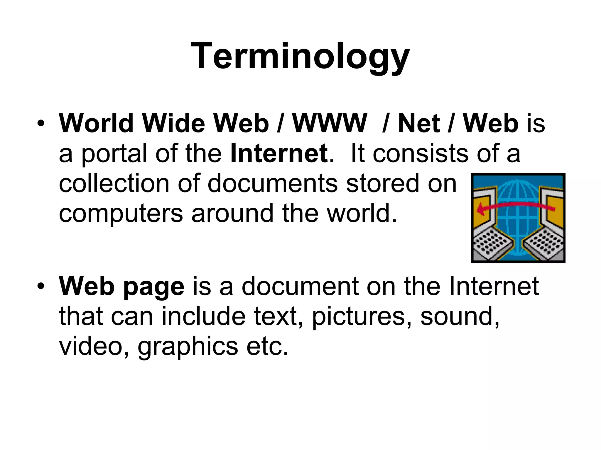 Terminology World Wide Web / WWW  / Net / Web  is   a portal of the  Internet .  It consists of a collection of documents stored on computers around the world. Web page  is a document on the Internet that can include text, pictures, sound, video, graphics etc. 