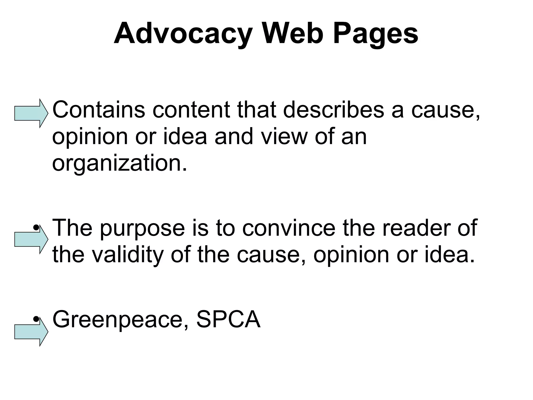 Advocacy Web Pages Contains content that describes a cause, opinion or idea and view of an organization. The purpose is to convince the reader of the validity of the cause, opinion or idea. Greenpeace, SPCA 
