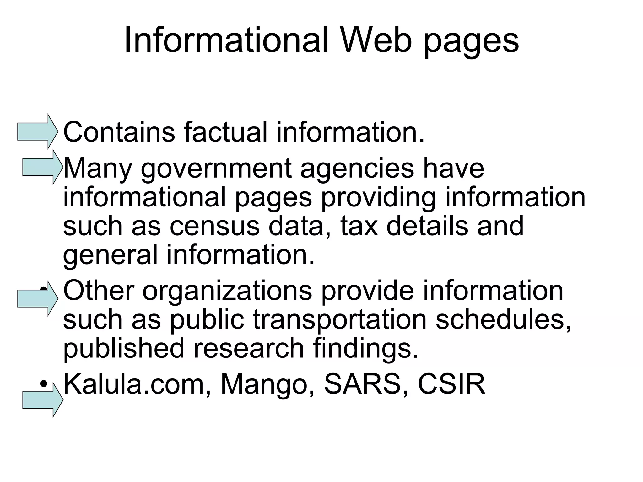 Informational Web pages Contains factual information. Many government agencies have informational pages providing information such as census data, tax details and general information. Other organizations provide information such as public transportation schedules, published research findings. Kalula.com, Mango, SARS, CSIR 