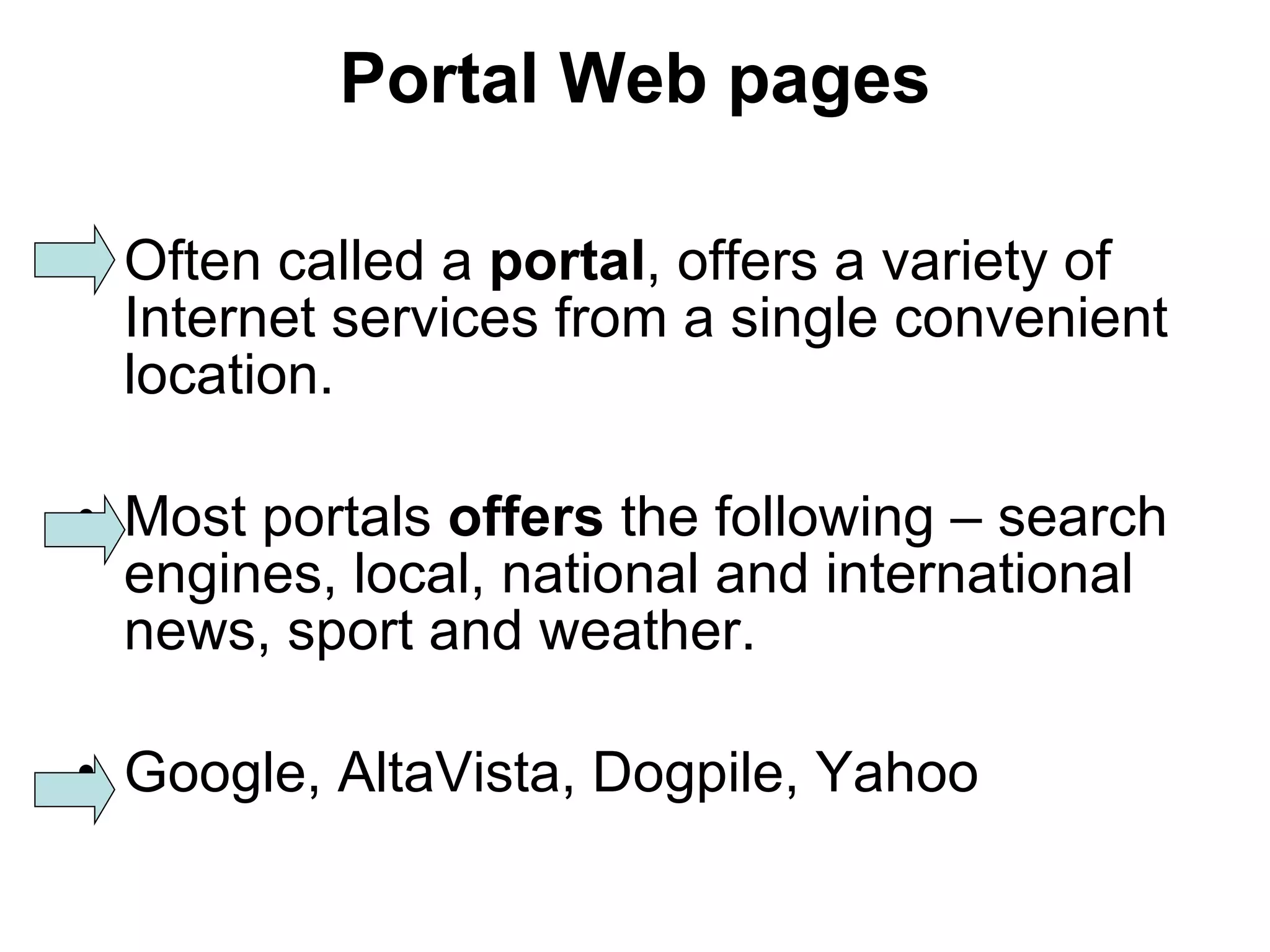 Portal Web pages Often called a  portal , offers a variety of Internet services from a single convenient location. Most portals  offers  the following – search engines, local, national and international news, sport and weather. Google, AltaVista, Dogpile, Yahoo 