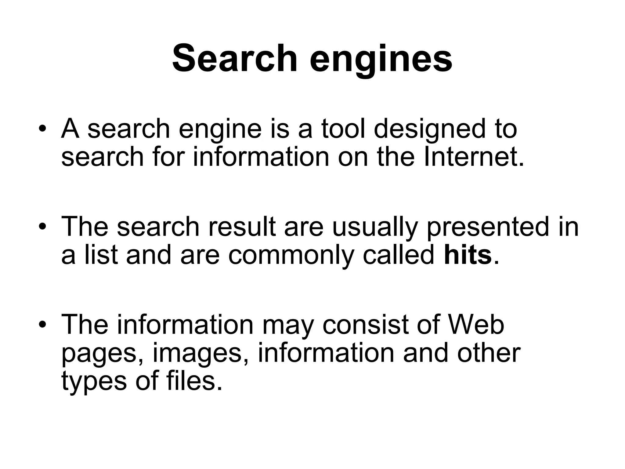 Search engines A search engine is a tool designed to search for information on the Internet. The search result are usually presented in a list and are commonly called  hits . The information may consist of Web pages, images, information and other types of files. 