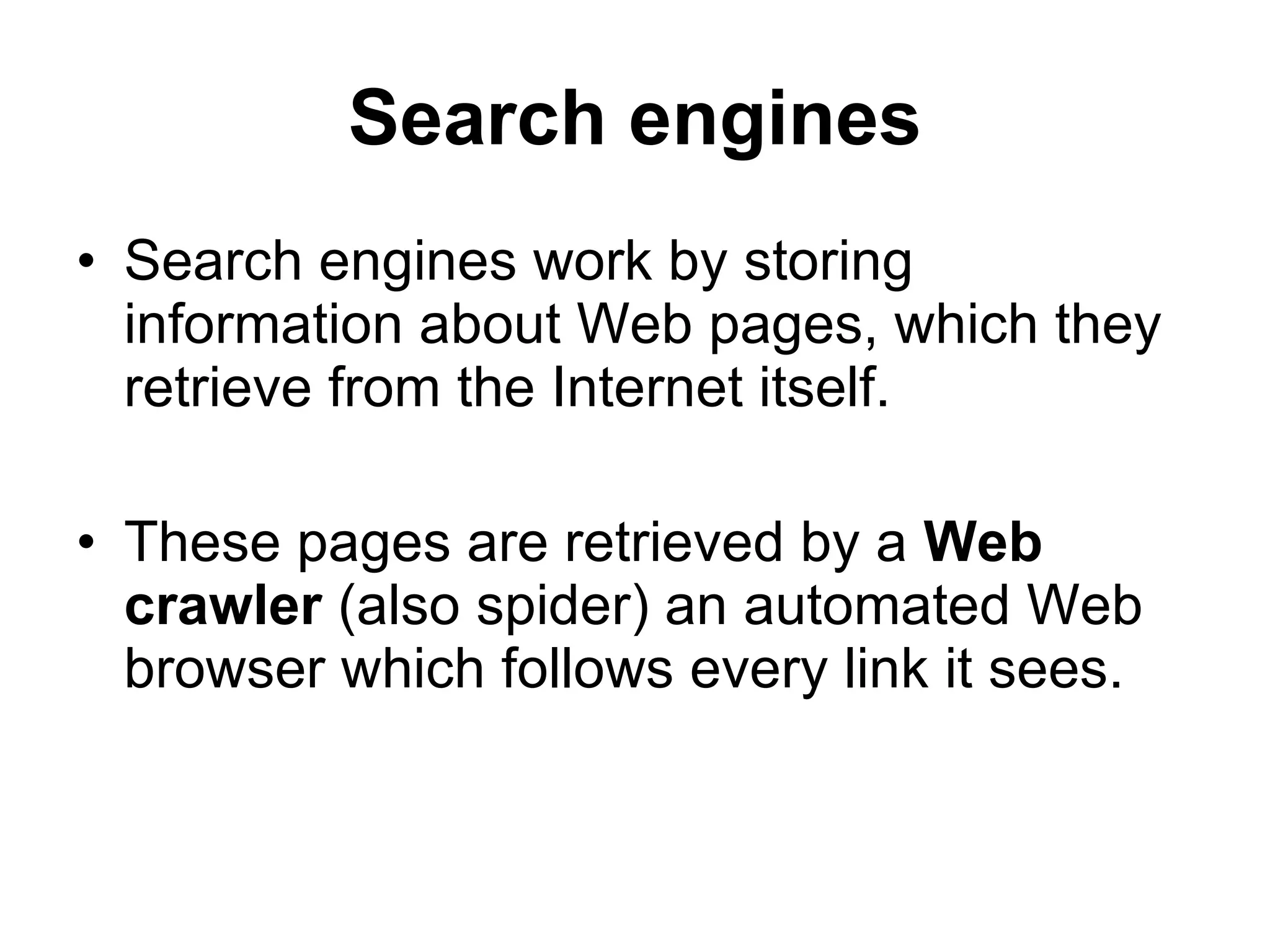 Search engines Search engines work by storing information about Web pages, which they retrieve from the Internet itself. These pages are retrieved by a  Web crawler  (also spider) an automated Web browser which follows every link it sees. 