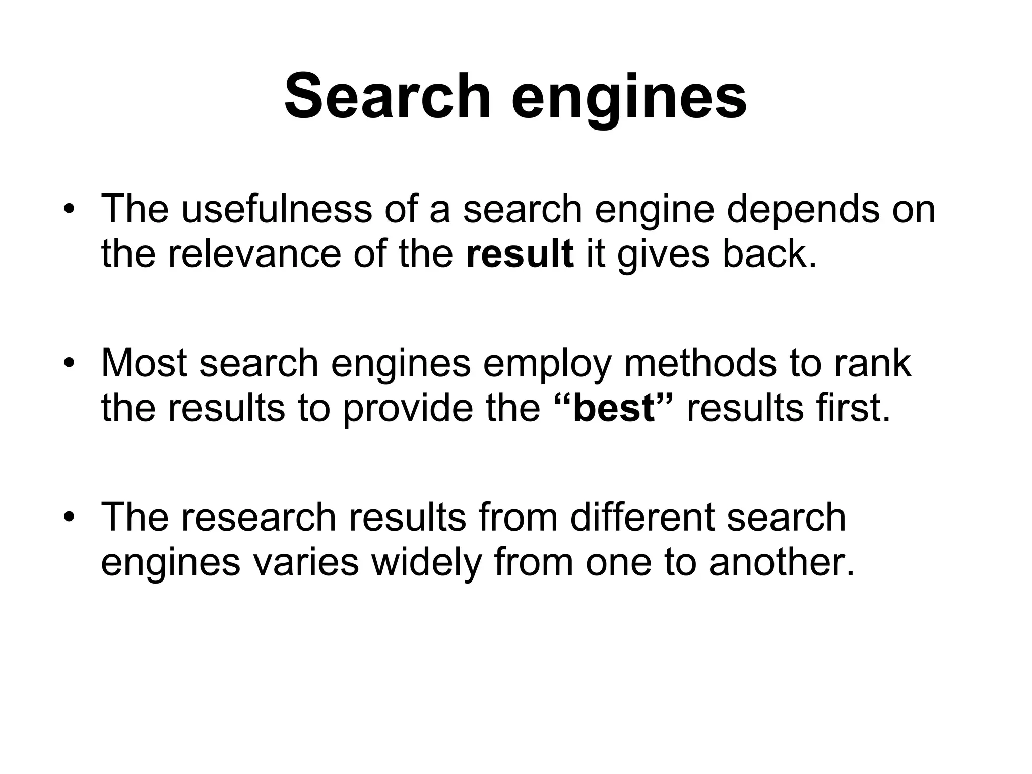 Search engines The usefulness of a search engine depends on the relevance of the  result  it gives back. Most search engines employ methods to rank the results to provide the  “best”  results first. The research results from different search engines varies widely from one to another. 