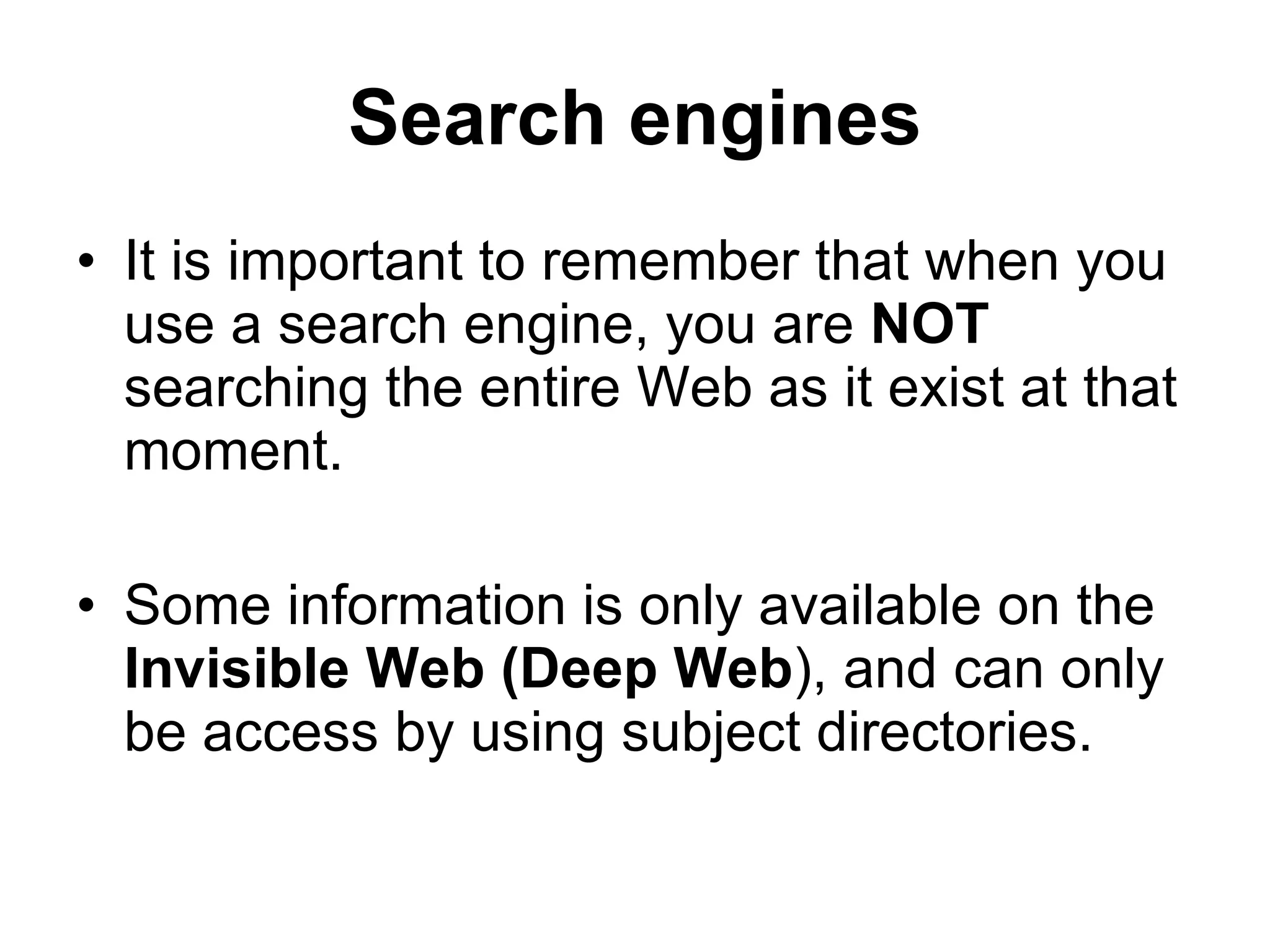 Search engines It is important to remember that when you use a search engine, you are  NOT  searching the entire Web as it exist at that moment. Some information is only available on the  Invisible Web (Deep Web ), and can only be access by   using subject directories. 