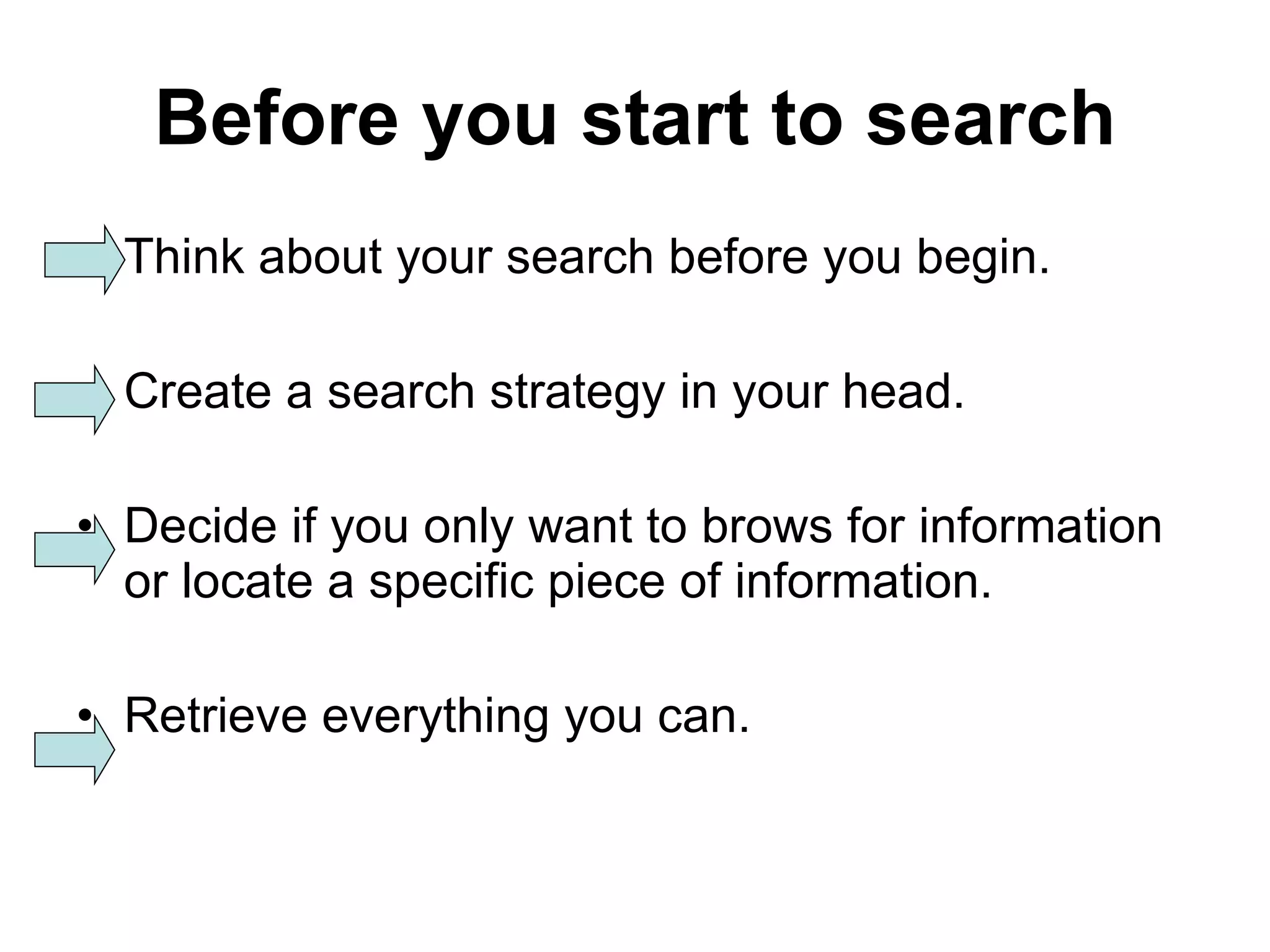 Before you start to search Think about your search before you begin. Create a search strategy in your head. Decide if you only want to brows for information or locate a specific piece of information. Retrieve everything you can. 