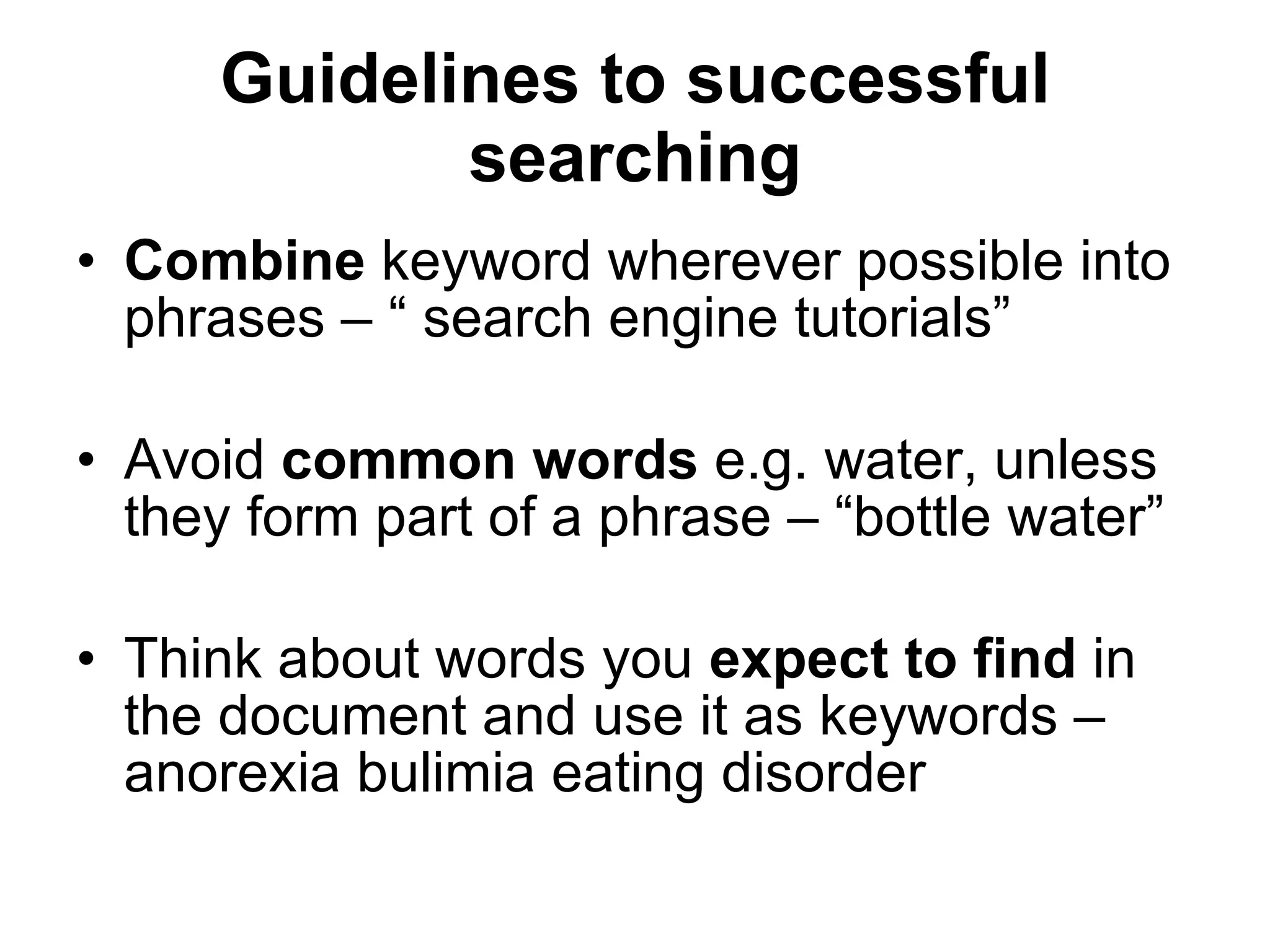 Guidelines to successful searching Combine  keyword wherever possible into phrases – “ search engine tutorials” Avoid  common words  e.g. water, unless they form part of a phrase – “bottle water” Think about words you  expect to find  in the document and use it as keywords – anorexia bulimia eating disorder 