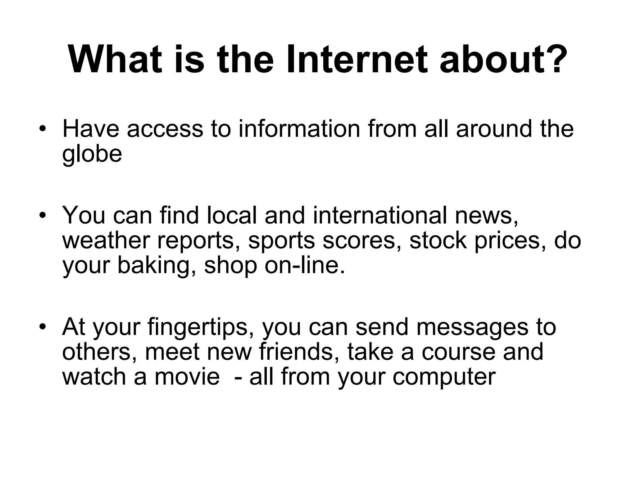 What is the Internet about? Have access to information from all around the globe You can find local and international news, weather reports, sports scores, stock prices, do your baking, shop on-line. At your fingertips, you can send messages to others, meet new friends, take a course and watch a movie  - all from your computer 
