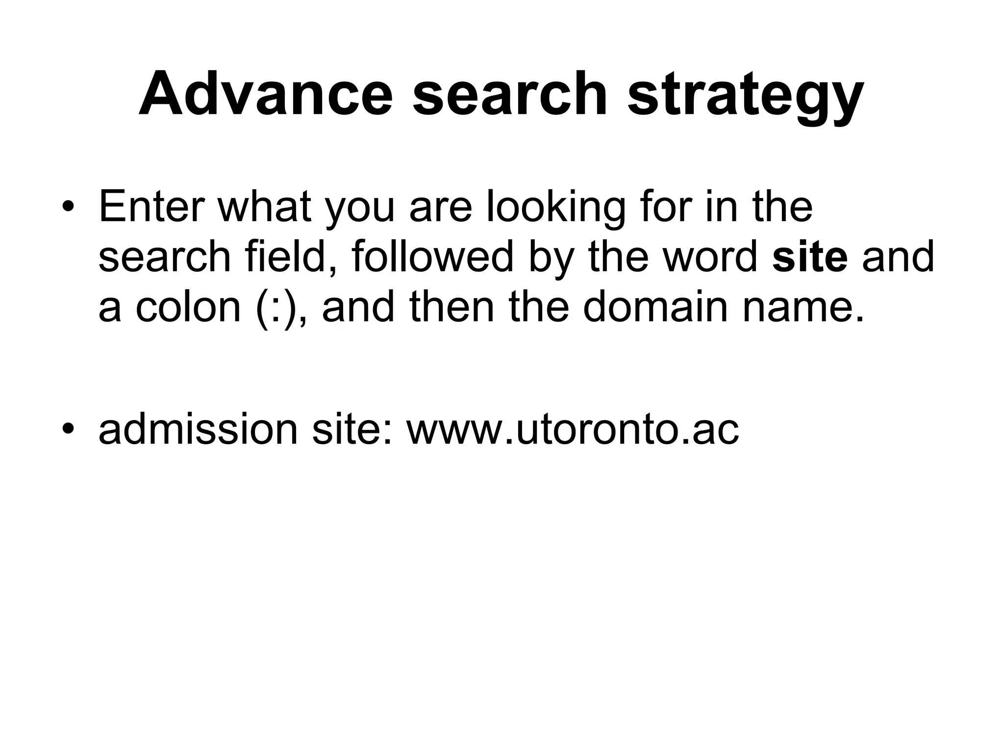 Advance search strategy Enter what you are looking for in the search field, followed by the word  site  and a colon (:), and then the domain name. admission site: www.utoronto.ac 