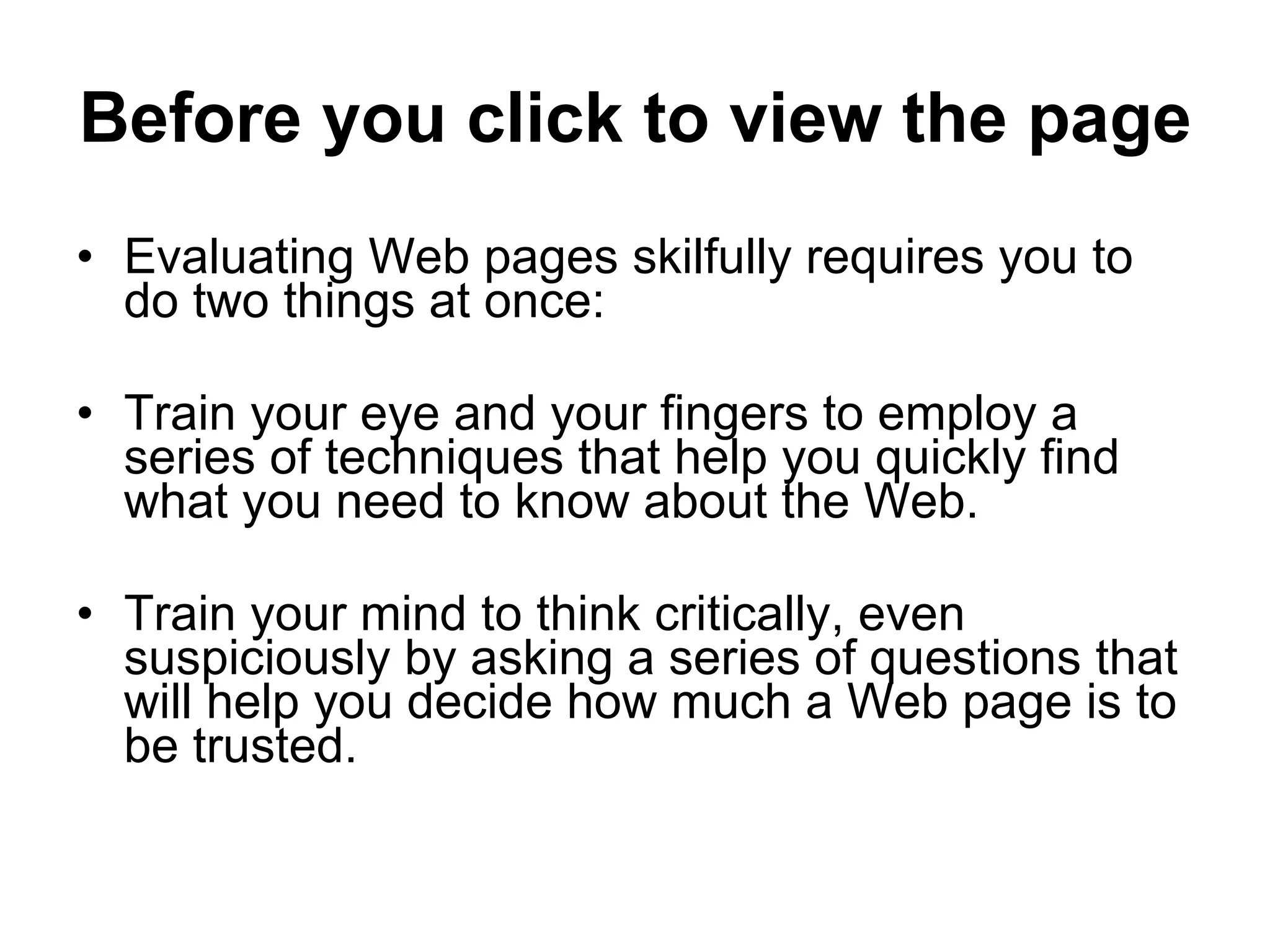 Before you click to view the page Evaluating Web pages skilfully requires you to do two things at once: Train your eye and your fingers to employ a series of techniques that help you quickly find what you need to know about the Web. Train your mind to think critically, even suspiciously by asking a series of questions that will help you decide how much a Web page is to be trusted. 