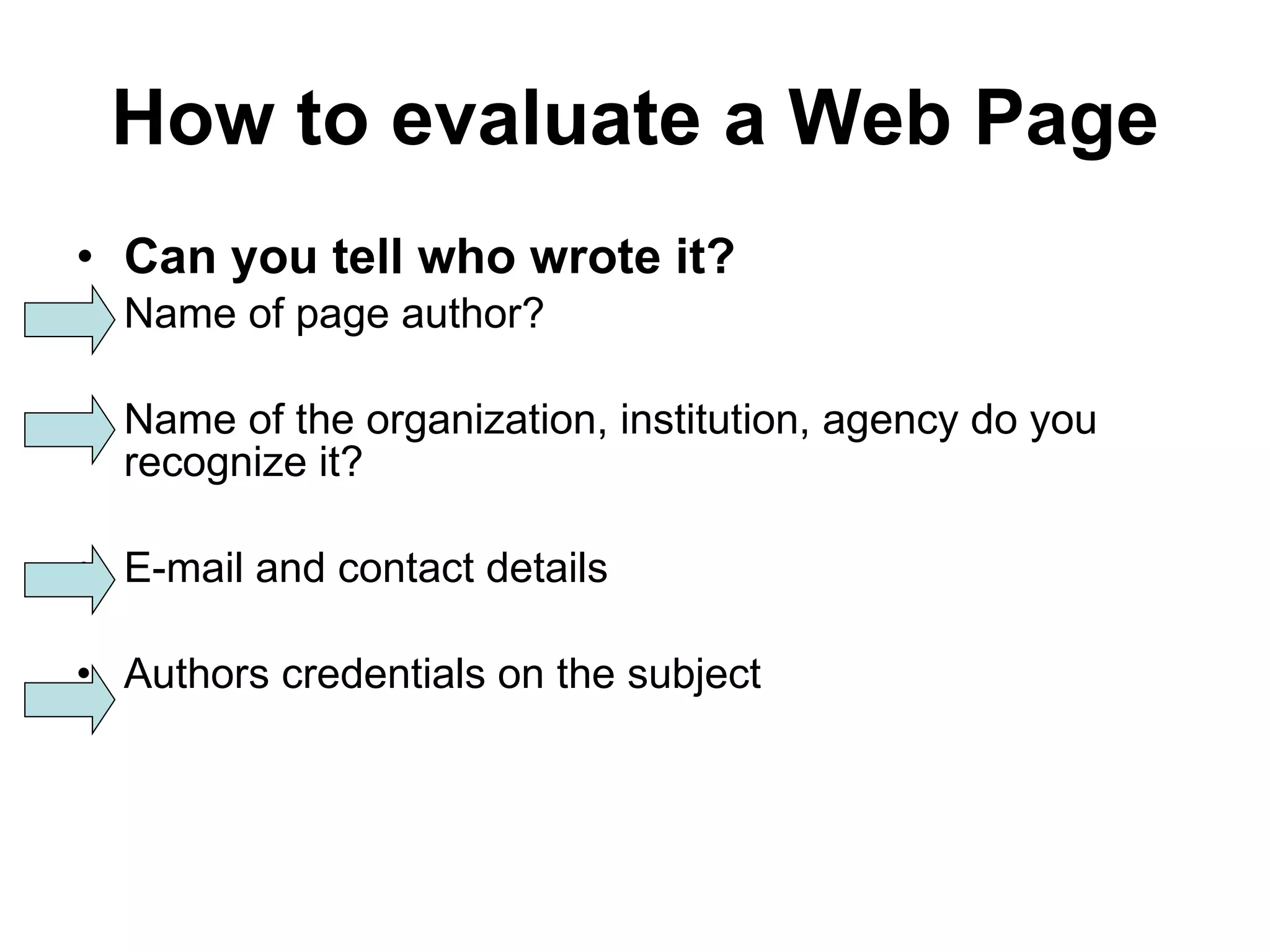 How to evaluate a Web Page Can you tell who wrote it? Name of page author? Name of the organization, institution, agency do you recognize it? E-mail and contact details Authors credentials on the subject 