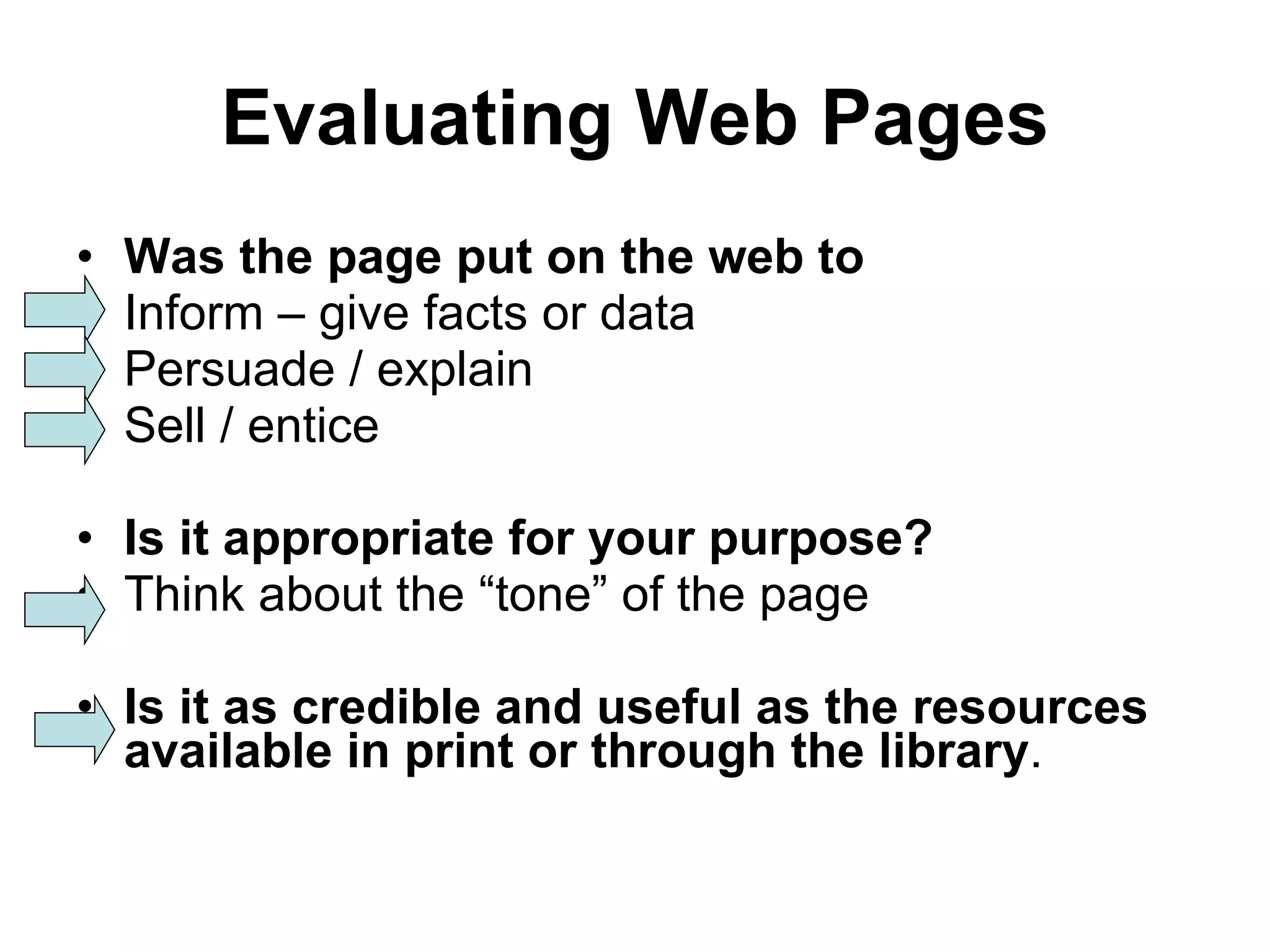 Evaluating Web Pages Was the page put on the web to Inform – give facts or data Persuade / explain Sell / entice Is it appropriate for your purpose? Think about the “tone” of the page Is it as credible and useful as the resources available in print or through the library . 