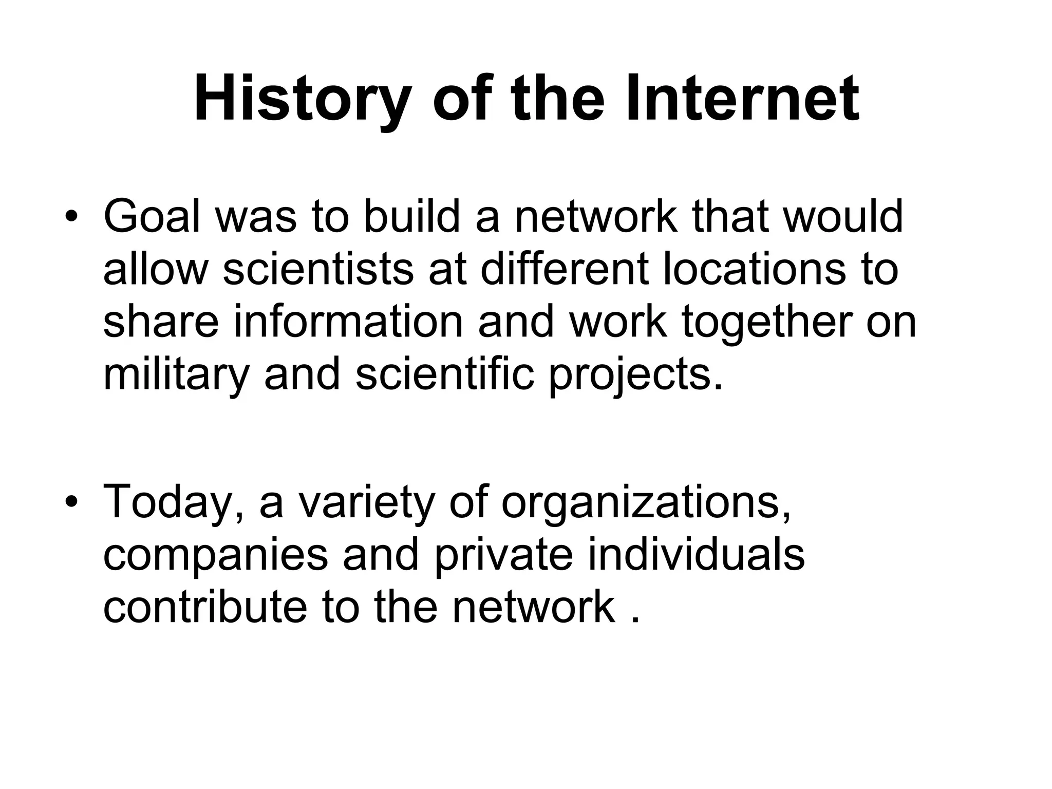 History of the Internet Goal was to build a network that would allow scientists at different locations to share information and work together on military and scientific projects. Today, a variety of organizations, companies and private individuals contribute to the network . 