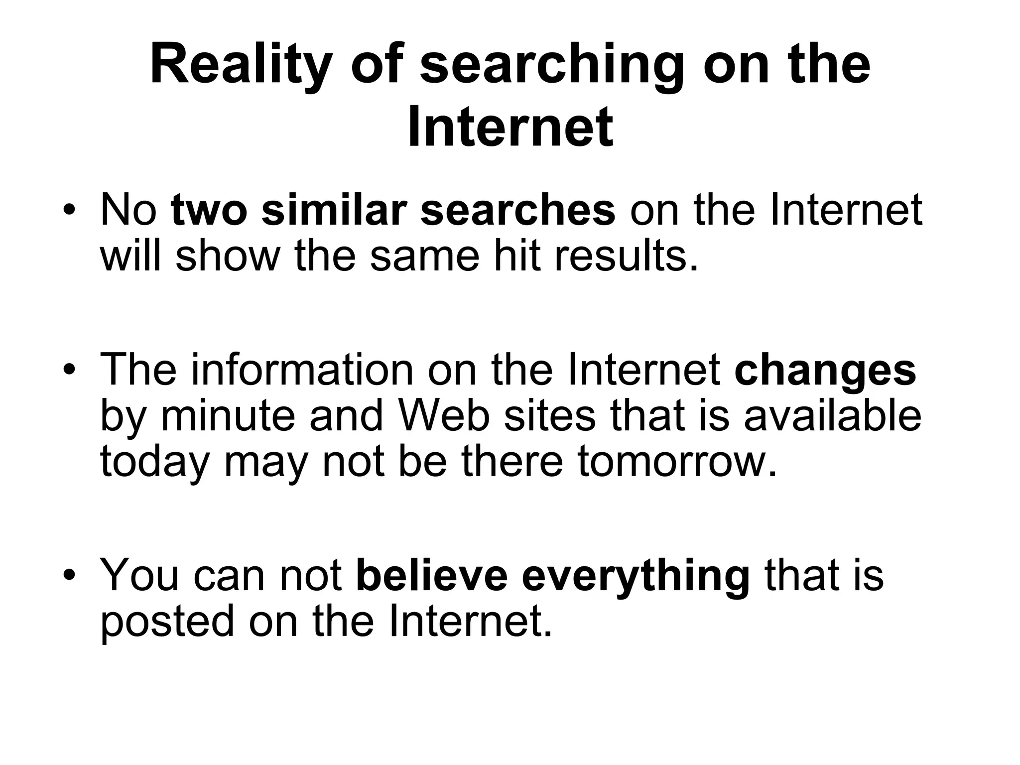 Reality of searching on the Internet No  two similar searches  on the Internet will show the same hit results. The information on the Internet  changes  by minute and Web sites that is available today may not be there tomorrow. You can not  believe everything  that is posted on the Internet. 