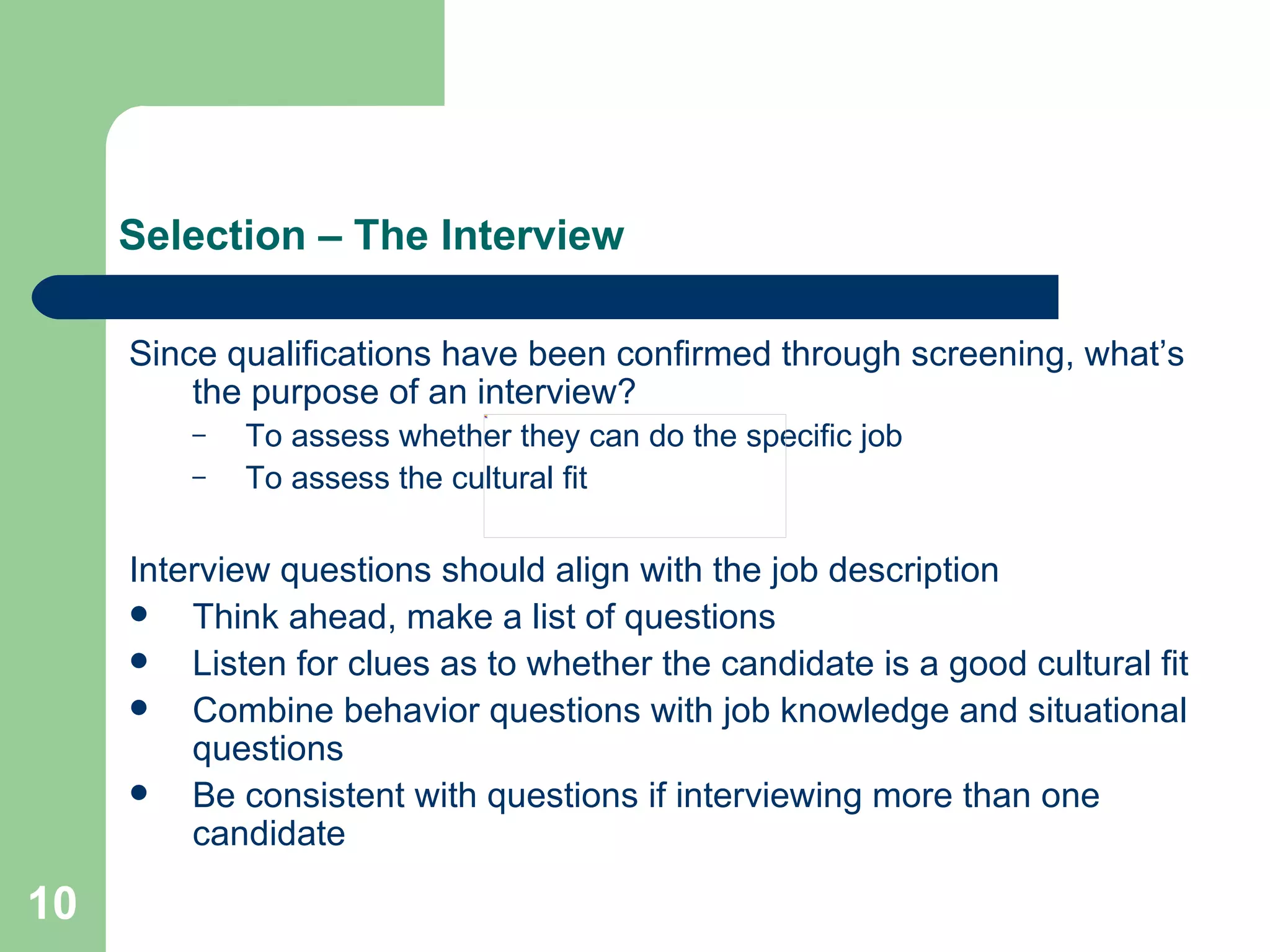 Selection – The Interview Since qualifications have been confirmed through screening, what’s the purpose of an interview?  To assess whether they can do the specific job To assess the cultural fit Interview questions should align with the job description Think ahead, make a list of questions  Listen for clues as to whether the candidate is a good cultural fit Combine behavior questions with job knowledge and situational questions Be consistent with questions if interviewing more than one candidate 