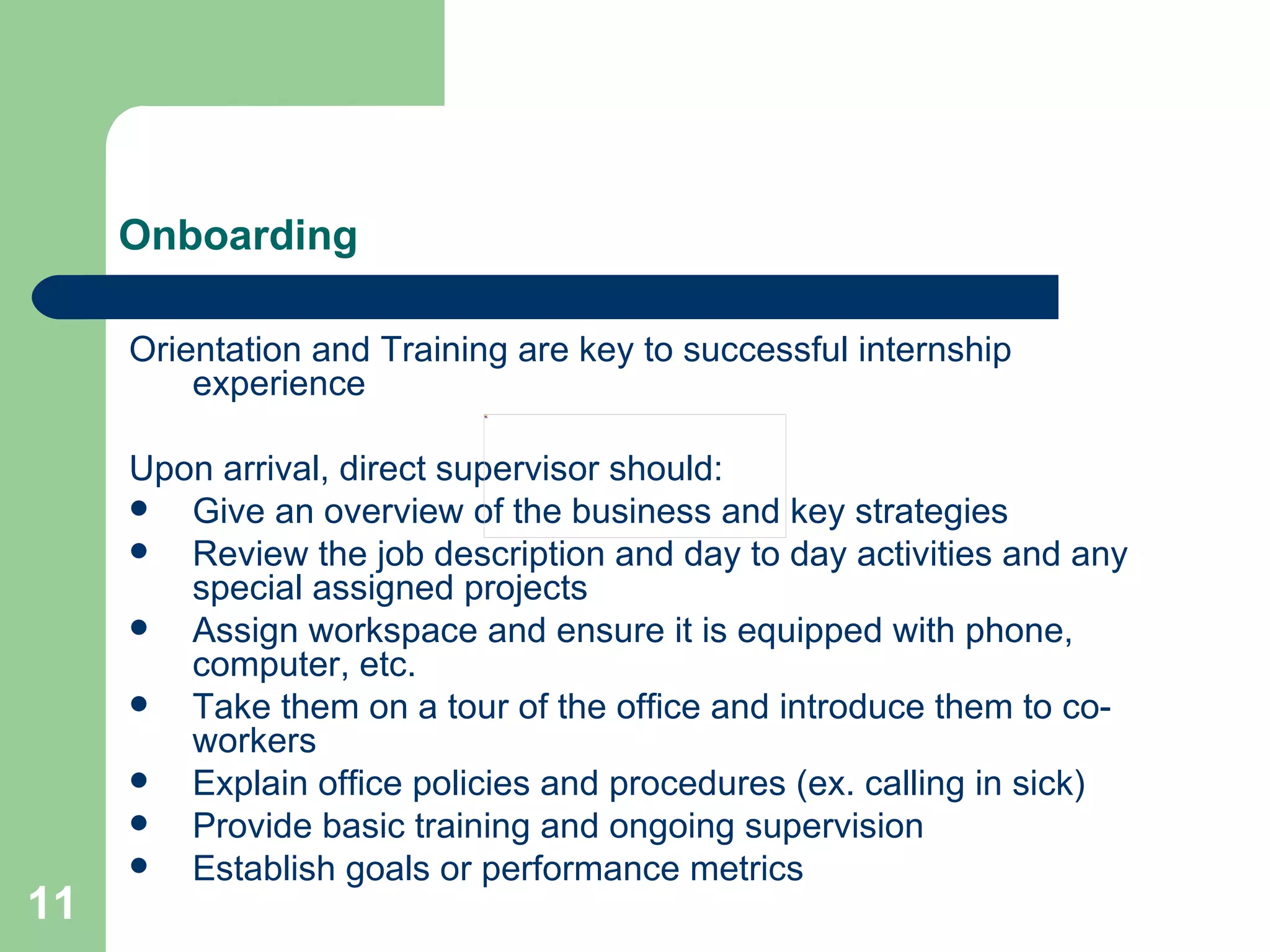Onboarding Orientation and Training are key to successful internship experience Upon arrival, direct supervisor should: Give an overview of the business and key strategies Review the job description and day to day activities and any special assigned projects Assign workspace and ensure it is equipped with phone, computer, etc. Take them on a tour of the office and introduce them to co-workers Explain office policies and procedures (ex. calling in sick)  Provide basic training and ongoing supervision Establish goals or performance metrics 