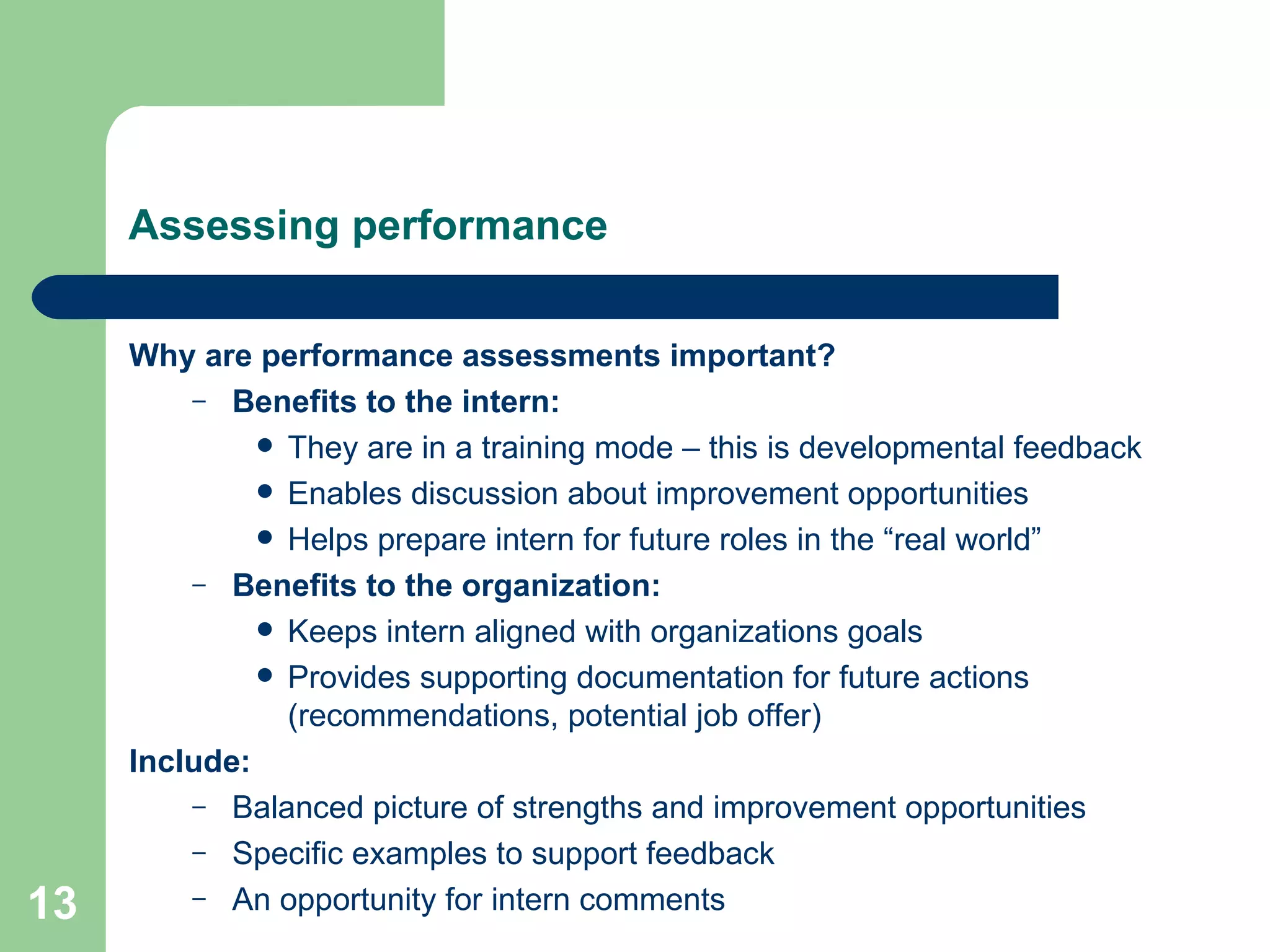 Assessing performance Why are performance assessments important? Benefits to the intern: They are in a training mode – this is developmental feedback Enables discussion about improvement opportunities Helps prepare intern for future roles in the “real world” Benefits to the organization: Keeps intern aligned with organizations goals  Provides supporting documentation for future actions (recommendations, potential job offer)  Include: Balanced picture of strengths and improvement opportunities Specific examples to support feedback An opportunity for intern comments 