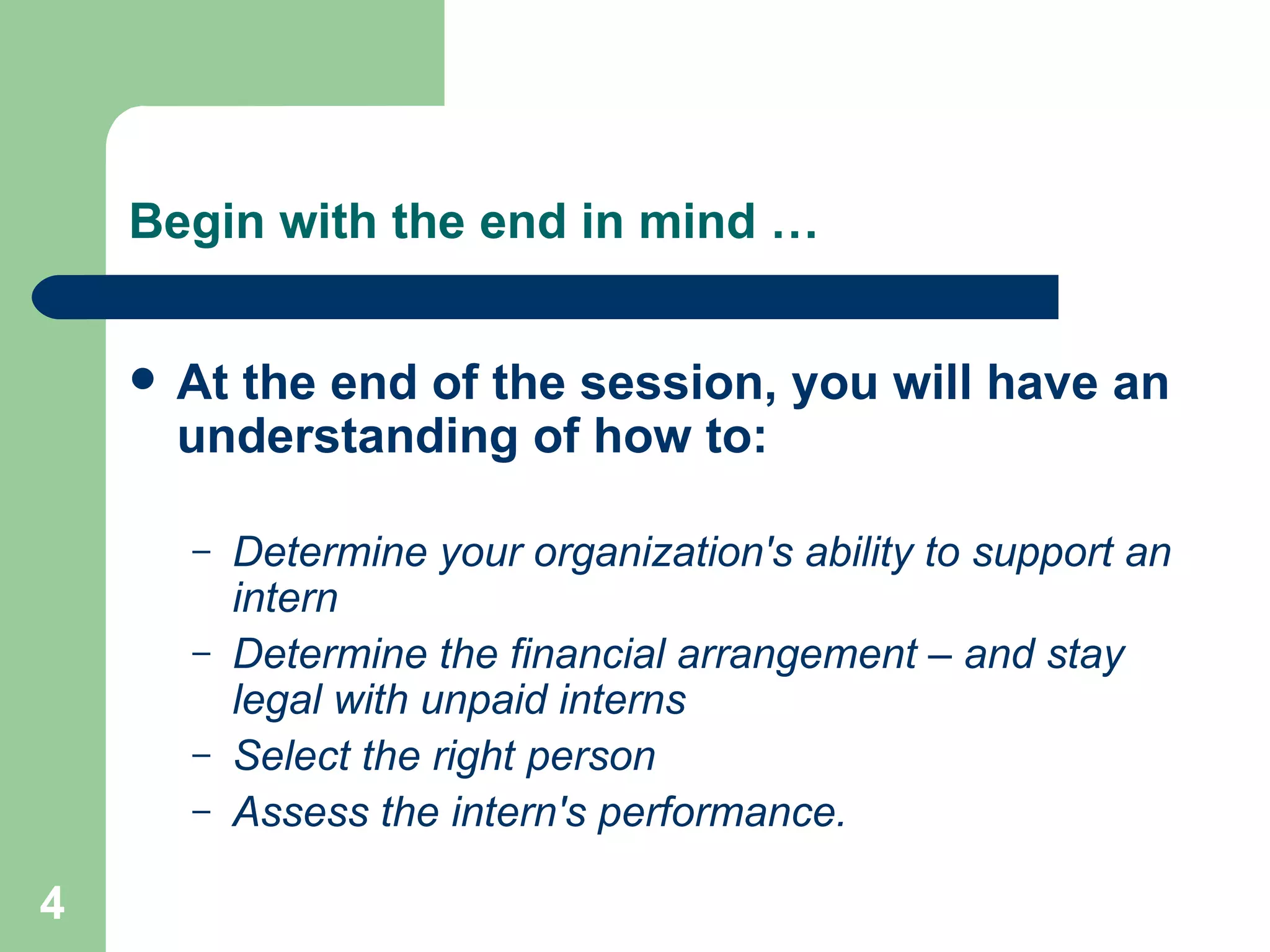 Begin with the end in mind … At the end of the session, you will have an understanding of how to: Determine your organization's ability to support an intern  Determine the financial arrangement – and stay legal with unpaid interns Select the right person  Assess the intern's performance. 