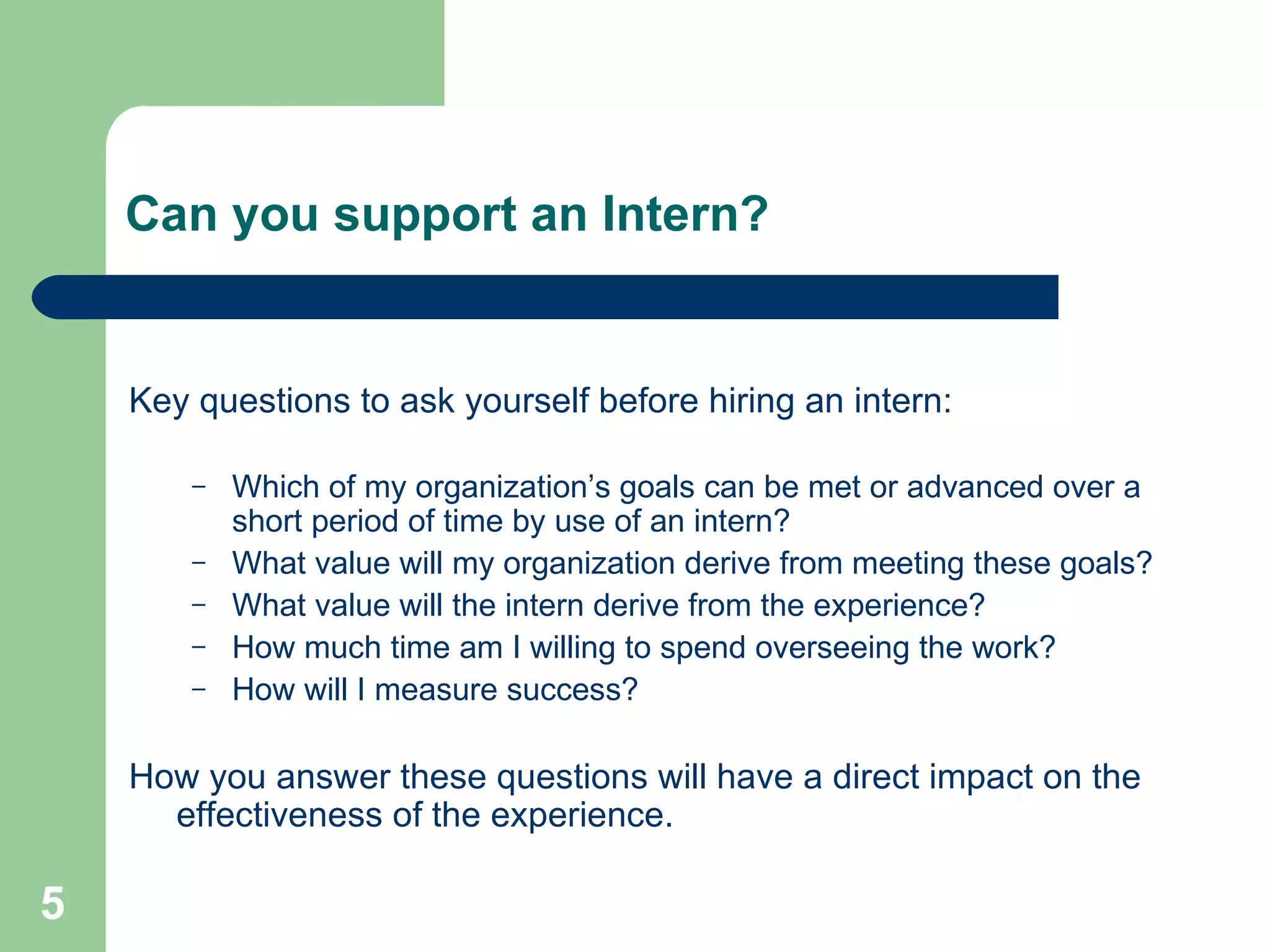 Can you support an Intern?   Key questions to ask yourself before hiring an intern: Which of my organization’s goals can be met or advanced over a short period of time by use of an intern? What value will my organization derive from meeting these goals? What value will the intern derive from the experience? How much time am I willing to spend overseeing the work? How will I measure success? How you answer these questions will have a direct impact on the effectiveness of the experience. 