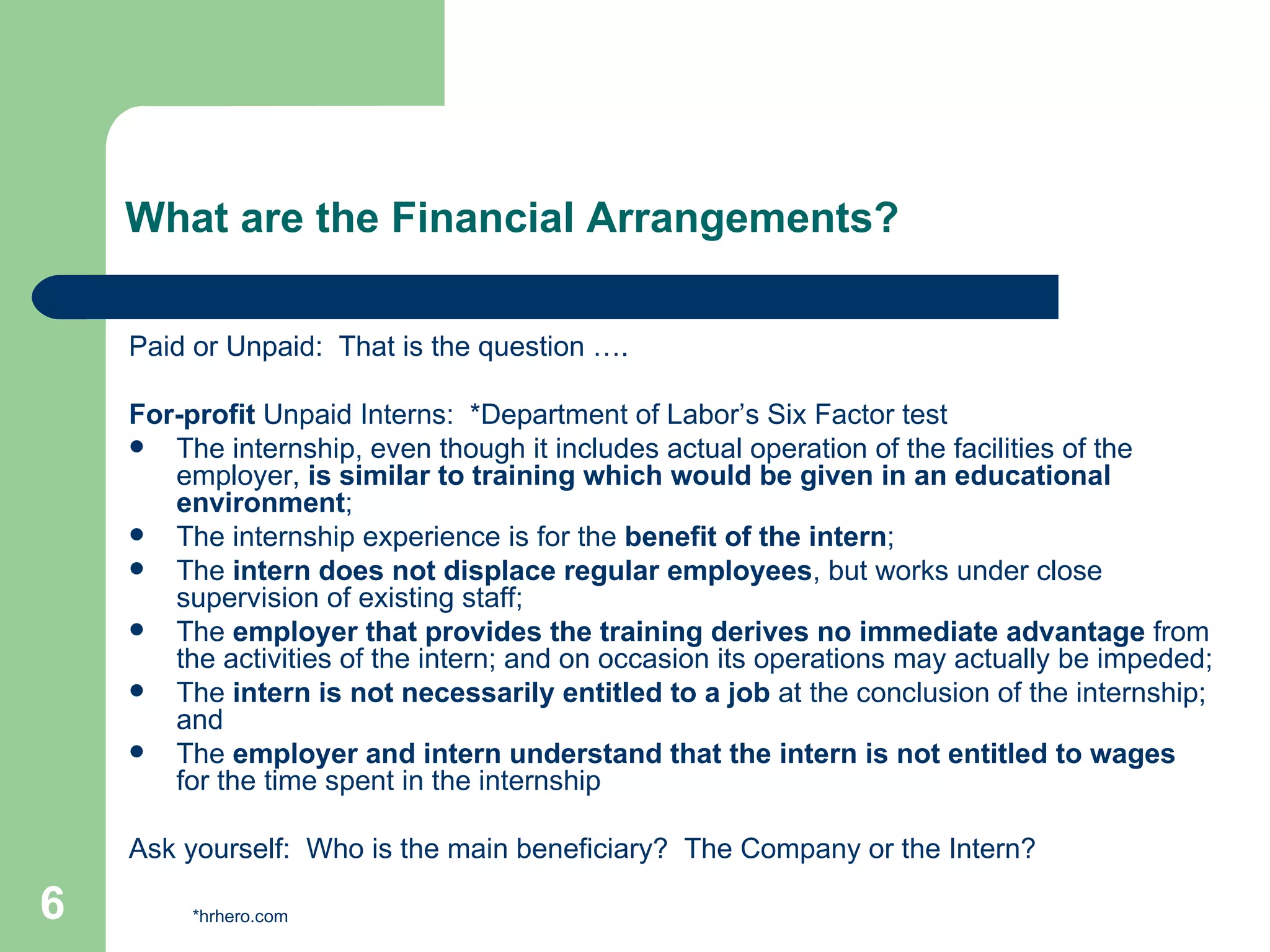 What are the Financial Arrangements? Paid or Unpaid:  That is the question …. For-profit  Unpaid Interns:  *Department of Labor’s Six Factor test The internship, even though it includes actual operation of the facilities of the employer,  is similar to training which would be given in an educational environment ;  The internship experience is for the  benefit of the intern ;  The  intern does not displace regular employees , but works under close supervision of existing staff;  The  employer that provides the training derives no immediate advantage  from the activities of the intern; and on occasion its operations may actually be impeded;  The  intern is not necessarily entitled to a job  at the conclusion of the internship; and  The  employer and intern understand that the intern is not entitled to wages  for the time spent in the internship  Ask yourself:  Who is the main beneficiary?  The Company or the Intern? *hrhero.com 