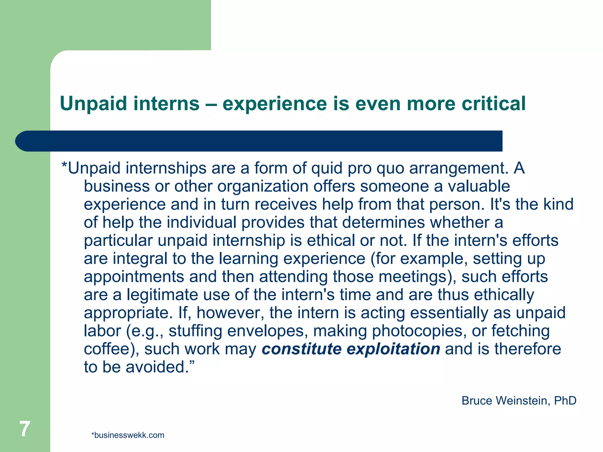 Unpaid interns – experience is even more critical *Unpaid internships are a form of quid pro quo arrangement. A business or other organization offers someone a valuable experience and in turn receives help from that person. It's the kind of help the individual provides that determines whether a particular unpaid internship is ethical or not. If the intern's efforts are integral to the learning experience (for example, setting up appointments and then attending those meetings), such efforts are a legitimate use of the intern's time and are thus ethically appropriate. If, however, the intern is acting essentially as unpaid labor (e.g., stuffing envelopes, making photocopies, or fetching coffee), such work may  constitute exploitation  and is therefore to be avoided.”  Bruce Weinstein, PhD * businesswekk.com 