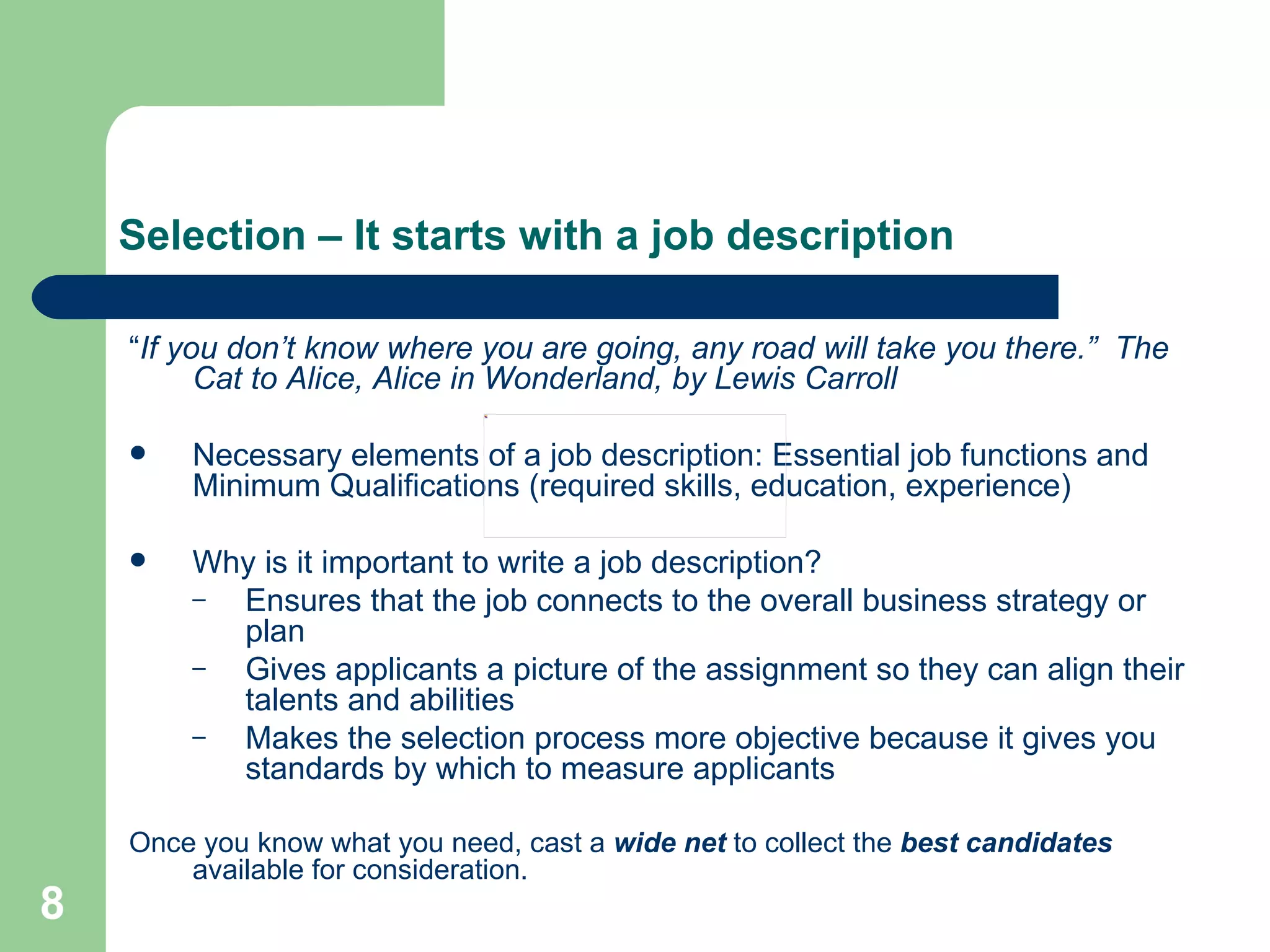Selection – It starts with a job description “ If you don’t know where you are going, any road will take you there.”  The Cat to Alice, Alice in Wonderland, by Lewis Carroll Necessary elements of a job description: Essential job functions and Minimum Qualifications (required skills, education, experience) Why is it important to write a job description?  Ensures that the job connects to the overall business strategy or plan Gives applicants a picture of the assignment so they can align their talents and abilities  Makes the selection process more objective because it gives you standards by which to measure applicants Once you know what you need, cast a  wide net  to collect the  best candidates  available for consideration. 