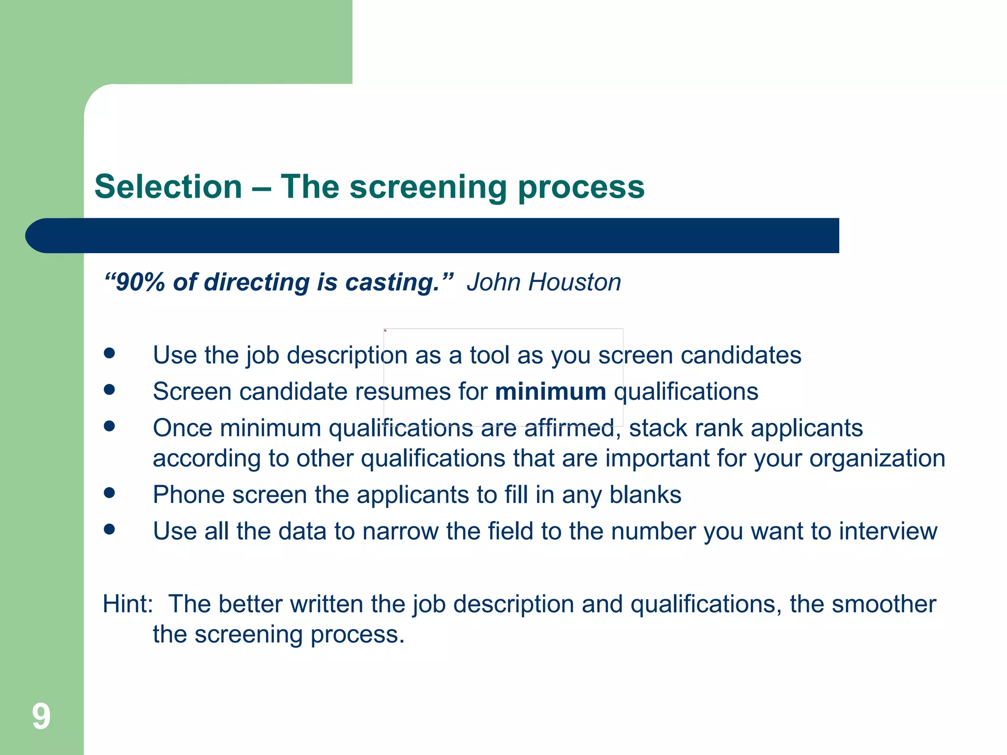 Selection – The screening process “ 90% of directing is casting.”   John Houston Use the job description as a tool as you screen candidates Screen candidate resumes for  minimum  qualifications  Once minimum qualifications are affirmed, stack rank applicants according to other qualifications that are important for your organization Phone screen the applicants to fill in any blanks Use all the data to narrow the field to the number you want to interview Hint:  The better written the job description and qualifications, the smoother the screening process. 