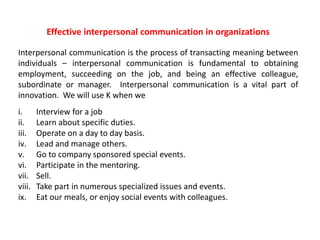 Effective interpersonal communication in organizations 
Interpersonal communication is the process of transacting meaning between 
individuals – interpersonal communication is fundamental to obtaining 
employment, succeeding on the job, and being an effective colleague, 
subordinate or manager. Interpersonal communication is a vital part of 
innovation. We will use K when we 
i. Interview for a job 
ii. Learn about specific duties. 
iii. Operate on a day to day basis. 
iv. Lead and manage others. 
v. Go to company sponsored special events. 
vi. Participate in the mentoring. 
vii. Sell. 
viii. Take part in numerous specialized issues and events. 
ix. Eat our meals, or enjoy social events with colleagues. 
 