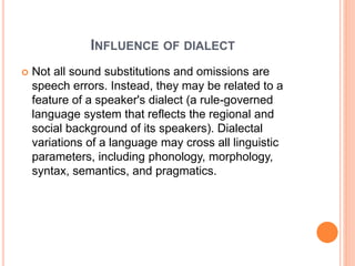 INFLUENCE OF DIALECT
 Not all sound substitutions and omissions are
speech errors. Instead, they may be related to a
feature of a speaker's dialect (a rule-governed
language system that reflects the regional and
social background of its speakers). Dialectal
variations of a language may cross all linguistic
parameters, including phonology, morphology,
syntax, semantics, and pragmatics.
 