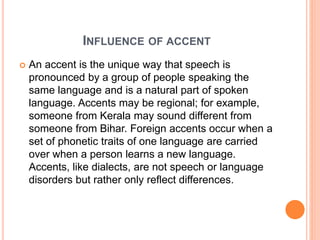 INFLUENCE OF ACCENT
 An accent is the unique way that speech is
pronounced by a group of people speaking the
same language and is a natural part of spoken
language. Accents may be regional; for example,
someone from Kerala may sound different from
someone from Bihar. Foreign accents occur when a
set of phonetic traits of one language are carried
over when a person learns a new language.
Accents, like dialects, are not speech or language
disorders but rather only reflect differences.
 