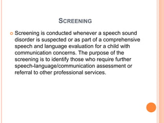 SCREENING
 Screening is conducted whenever a speech sound
disorder is suspected or as part of a comprehensive
speech and language evaluation for a child with
communication concerns. The purpose of the
screening is to identify those who require further
speech-language/communication assessment or
referral to other professional services.
 