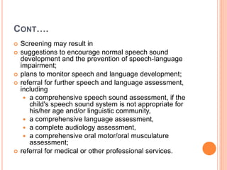 CONT….
 Screening may result in
 suggestions to encourage normal speech sound
development and the prevention of speech-language
impairment;
 plans to monitor speech and language development;
 referral for further speech and language assessment,
including
 a comprehensive speech sound assessment, if the
child's speech sound system is not appropriate for
his/her age and/or linguistic community,
 a comprehensive language assessment,
 a complete audiology assessment,
 a comprehensive oral motor/oral musculature
assessment;
 referral for medical or other professional services.
 