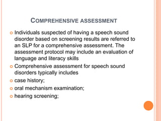 COMPREHENSIVE ASSESSMENT
 Individuals suspected of having a speech sound
disorder based on screening results are referred to
an SLP for a comprehensive assessment. The
assessment protocol may include an evaluation of
language and literacy skills
 Comprehensive assessment for speech sound
disorders typically includes
 case history;
 oral mechanism examination;
 hearing screening;
 