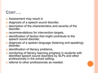 CONT….
 Assessment may result in
 diagnosis of a speech sound disorder,
 description of the characteristics and severity of the
disorder,
 recommendations for intervention targets,
 identification of factors that might contribute to the
speech sound disorder,
 diagnosis of a spoken language (listening and speaking)
disorder,
 identification of literacy problems,
 monitoring of literacy learning progress in students with
identified speech sound disorders by SLPs and other
professionals in the school setting,
 referral to other professionals as needed.
 