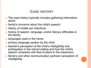 CASE HISTORY
 The case history typically includes gathering information
about
 family's concerns about the child's speech;
 history of middle ear infections;
 history of speech, language, and/or literacy difficulties in
the family;
 languages used in the home;
 primary language spoken by the child;
 teacher's perception of the child's intelligibility and
participation in the school setting and how the child's
speech compares with that of peers in the classroom;
 family's and other communication partners' perception of
intelligibility.
 