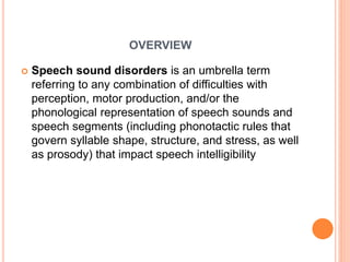 OVERVIEW
 Speech sound disorders is an umbrella term
referring to any combination of difficulties with
perception, motor production, and/or the
phonological representation of speech sounds and
speech segments (including phonotactic rules that
govern syllable shape, structure, and stress, as well
as prosody) that impact speech intelligibility
 