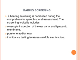 HARING SCREENING
 a hearing screening is conducted during the
comprehensive speech sound assessment. The
screening typically includes
 otoscopic inspection of the ear canal and tympanic
membrane,
 puretone audiometry,
 immittance testing to assess middle ear function.
 
