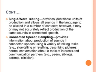 CONT….
 Single-Word Testing—provides identifiable units of
production and allows all sounds in the language to
be elicited in a number of contexts; however, it may
or may not accurately reflect production of the
same sounds in connected speech.
 Connected Speech Sampling—provides
information about production of sounds in
connected speech using a variety of talking tasks
(e.g., storytelling or retelling, describing pictures,
normal conversation about a topic of interest) and
communication partners (e.g., peers, siblings,
parents, clinician).
 