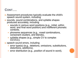CONT….
 Assessment procedures typically evaluate the child's
speech sound system, including
 sounds, sound combinations, and syllable shapes
produced accurately, including
 sounds in various word positions (e.g., initial, within
word, and final word position) and indifferent phonetic
contexts,
 phoneme sequences (e.g., vowel combinations,
consonant clusters, and blends),
 syllable shapes (e.g., simple CV to complex
CCVCC);
 speech sound errors, including
 error type(s) (e.g., deletions, omissions, substitutions,
distortions, additions),
 error distribution (e.g., position of sound in word),
 