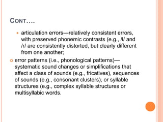 CONT….
 articulation errors—relatively consistent errors,
with preserved phonemic contrasts (e.g., /l/ and
/r/ are consistently distorted, but clearly different
from one another;
 error patterns (i.e., phonological patterns)—
systematic sound changes or simplifications that
affect a class of sounds (e.g., fricatives), sequences
of sounds (e.g., consonant clusters), or syllable
structures (e.g., complex syllable structures or
multisyllabic words.
 