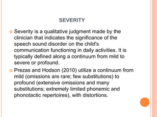 SEVERITY
 Severity is a qualitative judgment made by the
clinician that indicates the significance of the
speech sound disorder on the child's
communication functioning in daily activities. It is
typically defined along a continuum from mild to
severe or profound.
 Prezas and Hodson (2010) utilize a continuum from
mild (omissions are rare; few substitutions) to
profound (extensive omissions and many
substitutions; extremely limited phonemic and
phonotactic repertoires), with distortions.
 