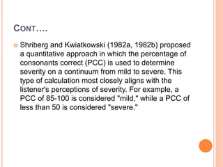 CONT….
 Shriberg and Kwiatkowski (1982a, 1982b) proposed
a quantitative approach in which the percentage of
consonants correct (PCC) is used to determine
severity on a continuum from mild to severe. This
type of calculation most closely aligns with the
listener's perceptions of severity. For example, a
PCC of 85-100 is considered "mild," while a PCC of
less than 50 is considered "severe."
 