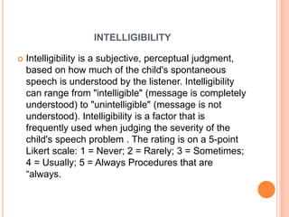 INTELLIGIBILITY
 Intelligibility is a subjective, perceptual judgment,
based on how much of the child's spontaneous
speech is understood by the listener. Intelligibility
can range from "intelligible" (message is completely
understood) to "unintelligible" (message is not
understood). Intelligibility is a factor that is
frequently used when judging the severity of the
child's speech problem . The rating is on a 5-point
Likert scale: 1 = Never; 2 = Rarely; 3 = Sometimes;
4 = Usually; 5 = Always Procedures that are
“always.
 