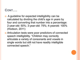 CONT….
 A guideline for expected intelligibility can be
calculated by dividing the child's age in years by
four and converting that number into a percentage:
2-year-old: 50%; 3-year-old: 75%; 4-yearold: 100%
(Hodson, 2011)
 Articulation tests were poor predictors of connected
speech intelligibility. “Children may correctly
articulate a variety of consonants and vowels in
single words but still not have readily intelligible
connected speech.”
 