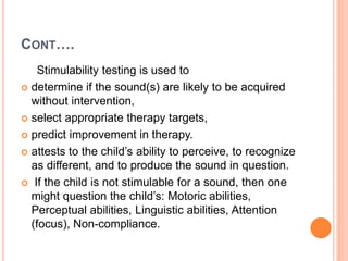 CONT….
Stimulability testing is used to
 determine if the sound(s) are likely to be acquired
without intervention,
 select appropriate therapy targets,
 predict improvement in therapy.
 attests to the child’s ability to perceive, to recognize
as different, and to produce the sound in question.
 If the child is not stimulable for a sound, then one
might question the child’s: Motoric abilities,
Perceptual abilities, Linguistic abilities, Attention
(focus), Non-compliance.
 