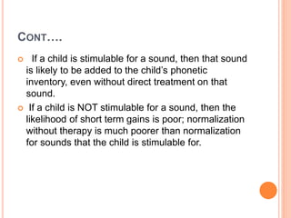 CONT….
 If a child is stimulable for a sound, then that sound
is likely to be added to the child’s phonetic
inventory, even without direct treatment on that
sound.
 If a child is NOT stimulable for a sound, then the
likelihood of short term gains is poor; normalization
without therapy is much poorer than normalization
for sounds that the child is stimulable for.
 