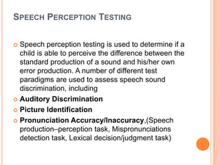 SPEECH PERCEPTION TESTING
 Speech perception testing is used to determine if a
child is able to perceive the difference between the
standard production of a sound and his/her own
error production. A number of different test
paradigms are used to assess speech sound
discrimination, including
 Auditory Discrimination
 Picture Identification
 Pronunciation Accuracy/Inaccuracy,(Speech
production–perception task, Mispronunciations
detection task, Lexical decision/judgment task)
 